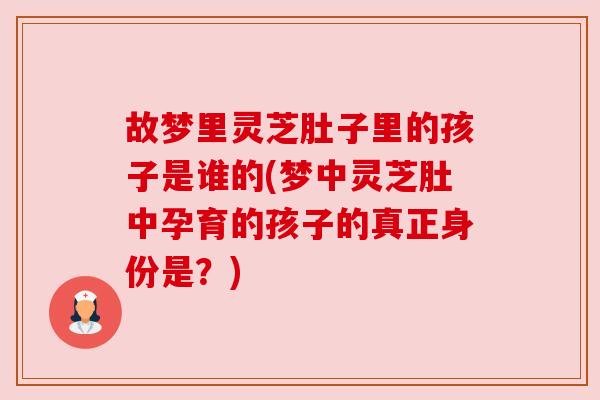 故梦里灵芝肚子里的孩子是谁的(梦中灵芝肚中孕育的孩子的真正身份是?) 故梦里灵芝肚子里的孩子是谁的(梦中灵芝肚中孕育的孩子的真正身份是?)