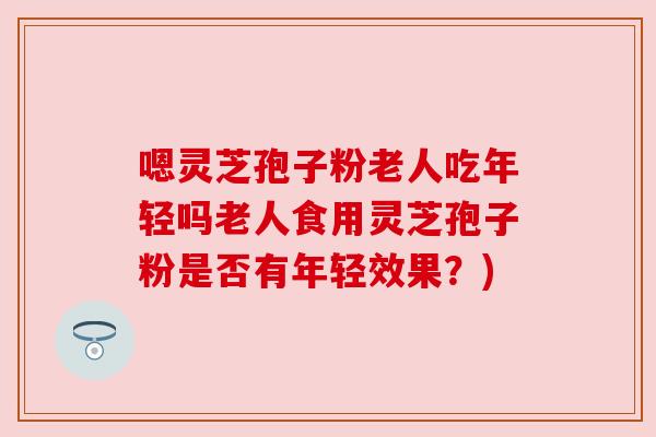嗯灵芝孢子粉老人吃年轻吗老人食用灵芝孢子粉是否有年轻效果?) 嗯灵芝孢子粉老人吃年轻吗老人食用灵芝孢子粉是否有年轻效果?)