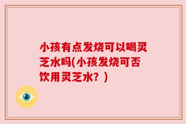 小孩有点发烧可以喝灵芝水吗(小孩发烧可否饮用灵芝水？)