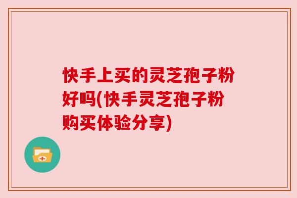 快手上买的灵芝孢子粉好吗(快手灵芝孢子粉购买体验分享) 快手上买的灵芝孢子粉好吗(快手灵芝孢子粉购买体验分享)