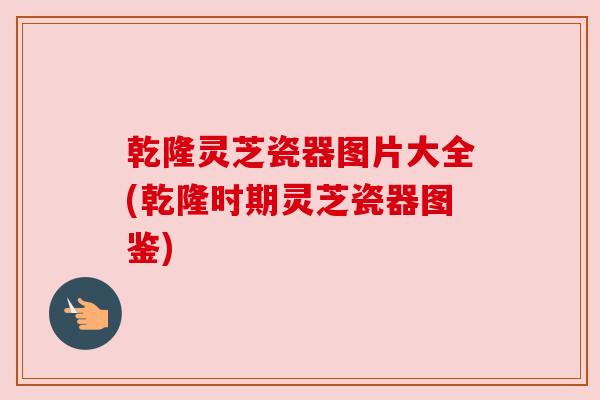 乾隆灵芝瓷器图片大全(乾隆时期灵芝瓷器图鉴) 乾隆灵芝瓷器图片大全(乾隆时期灵芝瓷器图鉴)