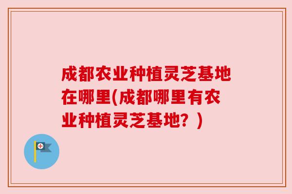 成都农业种植灵芝基地在哪里(成都哪里有农业种植灵芝基地?) 成都农业种植灵芝基地在哪里(成都哪里有农业种植灵芝基地?)