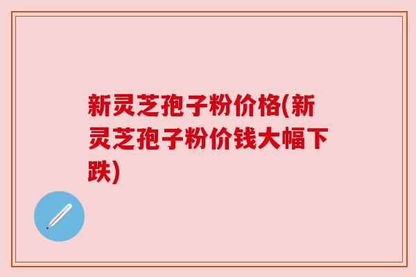 新灵芝孢子粉价格(新灵芝孢子粉价钱大幅下跌) 新灵芝孢子粉价格(新灵芝孢子粉价钱大幅下跌)