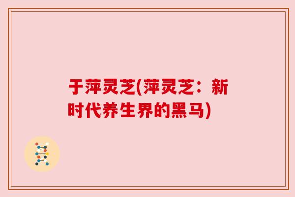 于萍灵芝(萍灵芝:新时代养生界的黑马) 于萍灵芝(萍灵芝:新时代养生界的黑马)