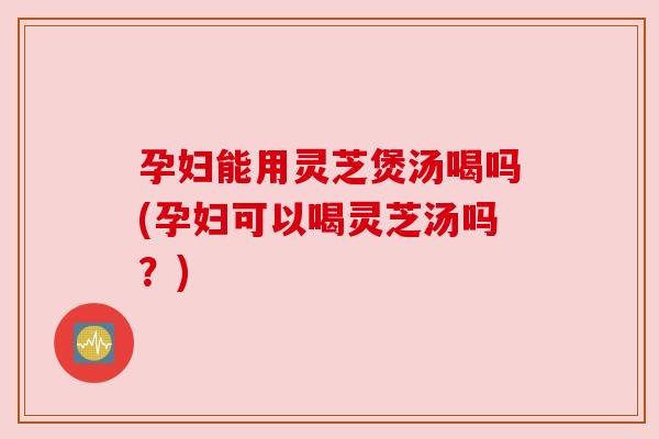 孕妇能用灵芝煲汤喝吗(孕妇可以喝灵芝汤吗?) 孕妇能用灵芝煲汤喝吗(孕妇可以喝灵芝汤吗?)