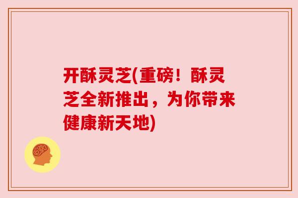 开酥灵芝(重磅!酥灵芝全新推出,为你带来健康新天地) 开酥灵芝(重磅!酥灵芝全新推出,为你带来健康新天地)