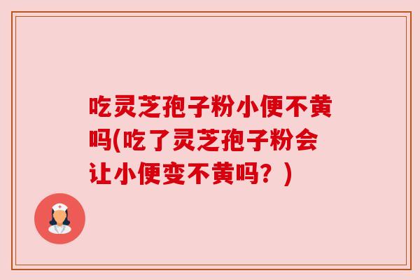 吃灵芝孢子粉小便不黄吗(吃了灵芝孢子粉会让小便变不黄吗？)