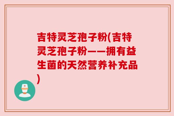 吉特灵芝孢子粉(吉特灵芝孢子粉——拥有益生菌的天然营养补充品) 吉特灵芝孢子粉(吉特灵芝孢子粉——拥有益生菌的天然营养补充品)