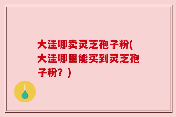 大洼哪卖灵芝孢子粉(大洼哪里能买到灵芝孢子粉?) 大洼哪卖灵芝孢子粉(大洼哪里能买到灵芝孢子粉?)