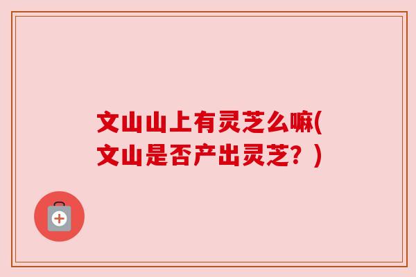 文山山上有灵芝么嘛(文山是否产出灵芝?) 文山山上有灵芝么嘛(文山是否产出灵芝?)