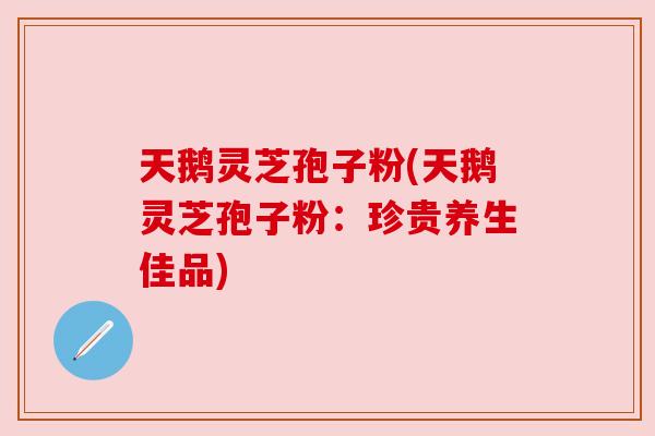 天鹅灵芝孢子粉(天鹅灵芝孢子粉：珍贵养生佳品)