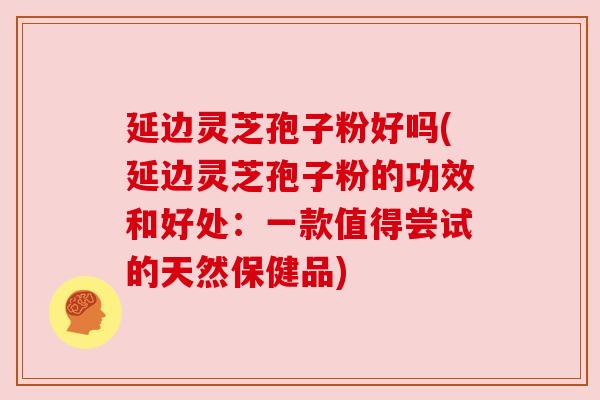 延边灵芝孢子粉好吗(延边灵芝孢子粉的功效和好处：一款值得尝试的天然保健品)