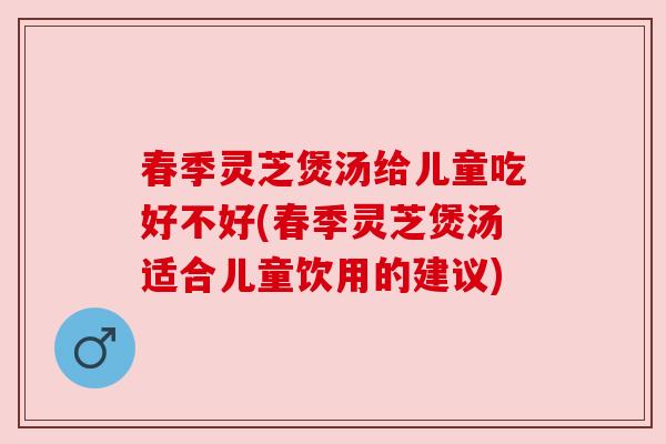 春季灵芝煲汤给儿童吃好不好(春季灵芝煲汤适合儿童饮用的建议)