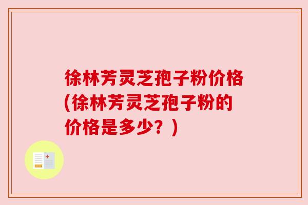 徐林芳灵芝孢子粉价格(徐林芳灵芝孢子粉的价格是多少？)