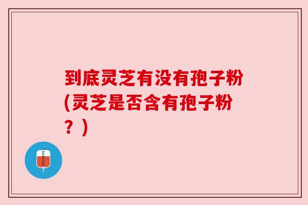 到底灵芝有没有孢子粉(灵芝是否含有孢子粉？)