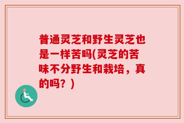 普通灵芝和野生灵芝也是一样苦吗(灵芝的苦味不分野生和栽培,真的吗?) 普通灵芝和野生灵芝也是一样苦吗(灵芝的苦味不分野生和栽培,真的吗?)