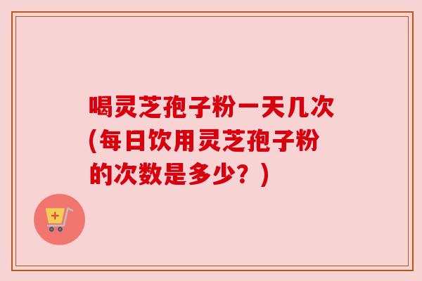 喝灵芝孢子粉一天几次(每日饮用灵芝孢子粉的次数是多少?) 喝灵芝孢子粉一天几次(每日饮用灵芝孢子粉的次数是多少?)
