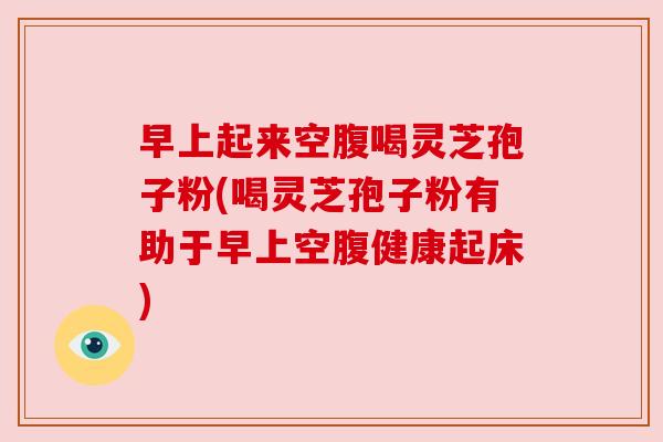 早上起来空腹喝灵芝孢子粉(喝灵芝孢子粉有助于早上空腹健康起床) 早上起来空腹喝灵芝孢子粉(喝灵芝孢子粉有助于早上空腹健康起床)
