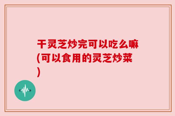 干灵芝炒完可以吃么嘛(可以食用的灵芝炒菜) 干灵芝炒完可以吃么嘛(可以食用的灵芝炒菜)