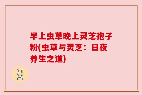 早上虫草晚上灵芝孢子粉(虫草与灵芝：日夜养生之道)