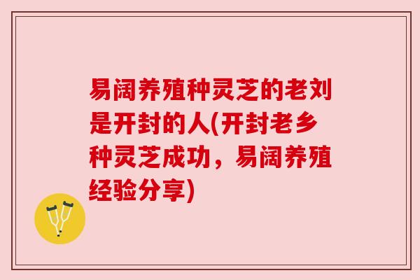 易阔养殖种灵芝的老刘是开封的人(开封老乡种灵芝成功,易阔养殖经验分享) 易阔养殖种灵芝的老刘是开封的人(开封老乡种灵芝成功,易阔养殖经验分享)