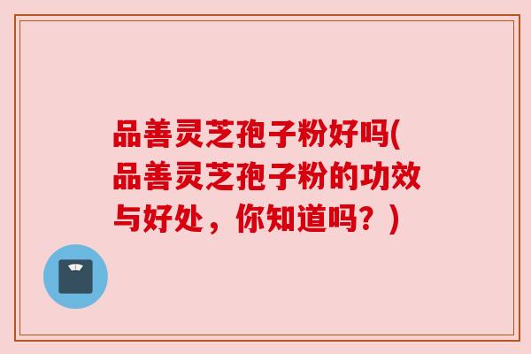 品善灵芝孢子粉好吗(品善灵芝孢子粉的功效与好处,你知道吗?) 品善灵芝孢子粉好吗(品善灵芝孢子粉的功效与好处,你知道吗?)