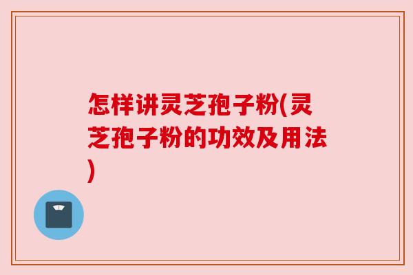 怎样讲灵芝孢子粉(灵芝孢子粉的功效及用法) 怎样讲灵芝孢子粉(灵芝孢子粉的功效及用法)