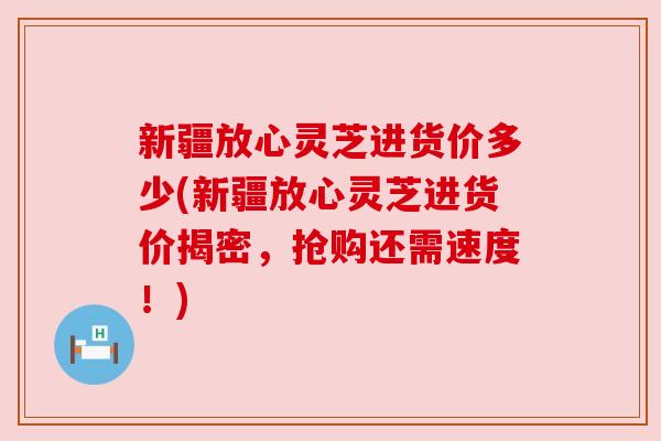 新疆放心灵芝进货价多少(新疆放心灵芝进货价揭密，抢购还需速度！)