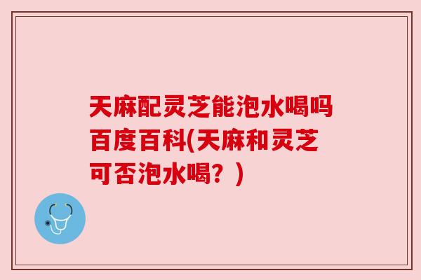 天麻配灵芝能泡水喝吗百度百科(天麻和灵芝可否泡水喝?) 天麻配灵芝能泡水喝吗百度百科(天麻和灵芝可否泡水喝?)