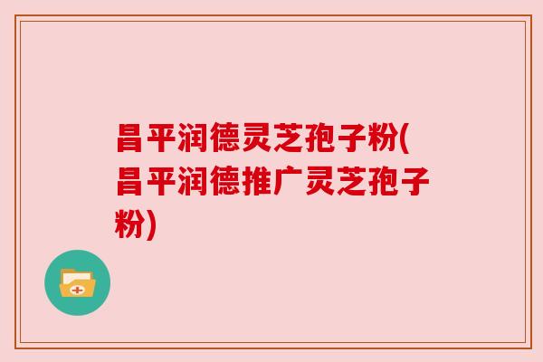 昌平润德灵芝孢子粉(昌平润德推广灵芝孢子粉) 昌平润德灵芝孢子粉(昌平润德推广灵芝孢子粉)