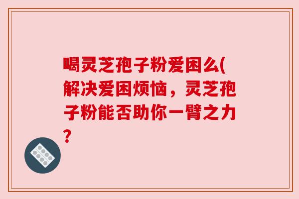 喝灵芝孢子粉爱困么(解决爱困烦恼,灵芝孢子粉能否助你一臂之力? 喝灵芝孢子粉爱困么(解决爱困烦恼,灵芝孢子粉能否助你一臂之力?