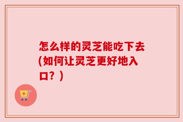 怎么样的灵芝能吃下去(如何让灵芝更好地入口?) 怎么样的灵芝能吃下去(如何让灵芝更好地入口?)
