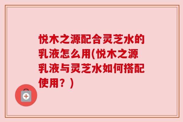 悦木之源配合灵芝水的乳液怎么用(悦木之源乳液与灵芝水如何搭配使用?) 悦木之源配合灵芝水的乳液怎么用(悦木之源乳液与灵芝水如何搭配使用?)