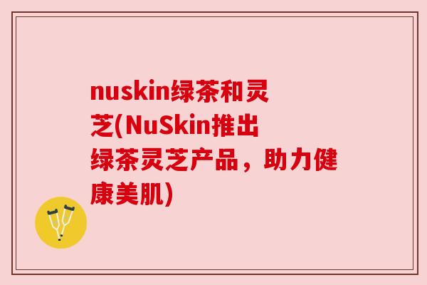 nuskin绿茶和灵芝(NuSkin推出绿茶灵芝产品,助力健康美肌) nuskin绿茶和灵芝(NuSkin推出绿茶灵芝产品,助力健康美肌)