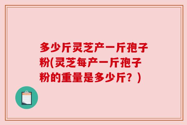 多少斤灵芝产一斤孢子粉(灵芝每产一斤孢子粉的重量是多少斤?) 多少斤灵芝产一斤孢子粉(灵芝每产一斤孢子粉的重量是多少斤?)