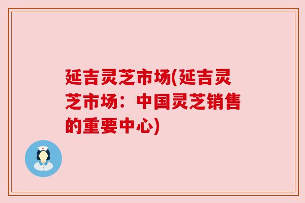 延吉灵芝市场(延吉灵芝市场:中国灵芝销售的重要中心) 延吉灵芝市场(延吉灵芝市场:中国灵芝销售的重要中心)