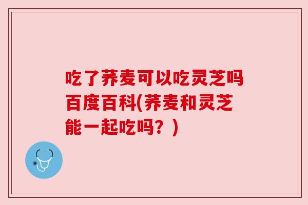 吃了荞麦可以吃灵芝吗百度百科(荞麦和灵芝能一起吃吗?) 吃了荞麦可以吃灵芝吗百度百科(荞麦和灵芝能一起吃吗?)