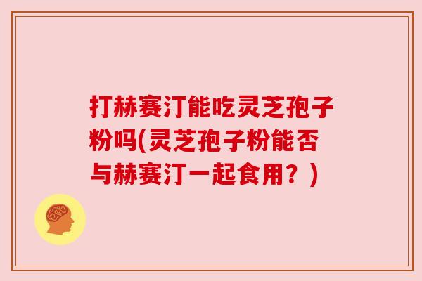 打赫赛汀能吃灵芝孢子粉吗(灵芝孢子粉能否与赫赛汀一起食用?) 打赫赛汀能吃灵芝孢子粉吗(灵芝孢子粉能否与赫赛汀一起食用?)