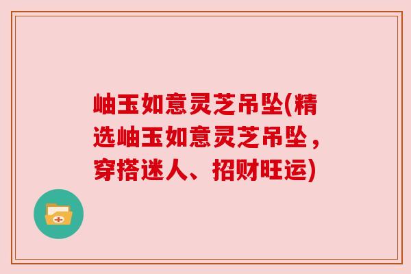 岫玉如意灵芝吊坠(精选岫玉如意灵芝吊坠,穿搭迷人、招财旺运) 岫玉如意灵芝吊坠(精选岫玉如意灵芝吊坠,穿搭迷人、招财旺运)