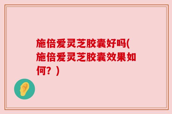 施倍爱灵芝胶囊好吗(施倍爱灵芝胶囊效果如何？)