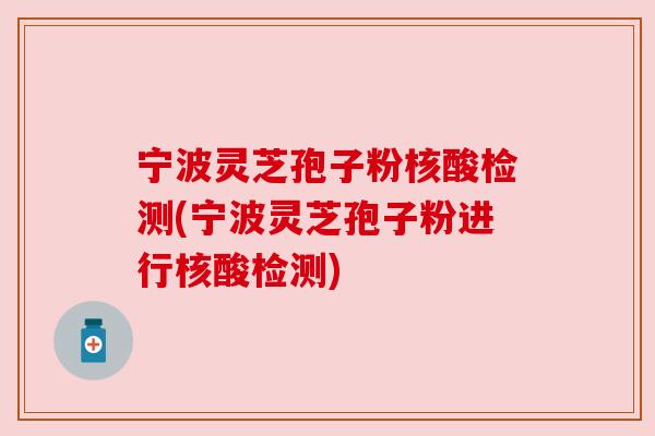 宁波灵芝孢子粉核酸检测(宁波灵芝孢子粉进行核酸检测)