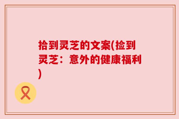 拾到灵芝的文案(捡到灵芝:意外的健康福利) 拾到灵芝的文案(捡到灵芝:意外的健康福利)