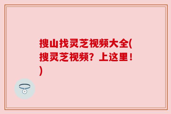 搜山找灵芝视频大全(搜灵芝视频？上这里！)