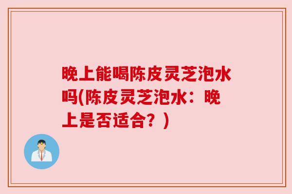 晚上能喝陈皮灵芝泡水吗(陈皮灵芝泡水:晚上是否适合?) 晚上能喝陈皮灵芝泡水吗(陈皮灵芝泡水:晚上是否适合?)