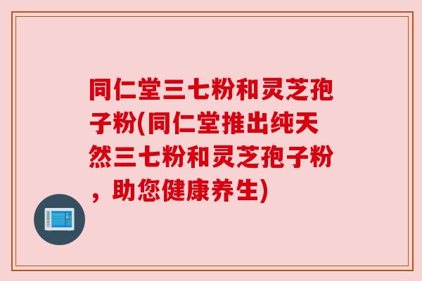 同仁堂三七粉和灵芝孢子粉(同仁堂推出纯天然三七粉和灵芝孢子粉,助您健康养生) 同仁堂三七粉和灵芝孢子粉(同仁堂推出纯天然三七粉和灵芝孢子粉,助您健康养生)