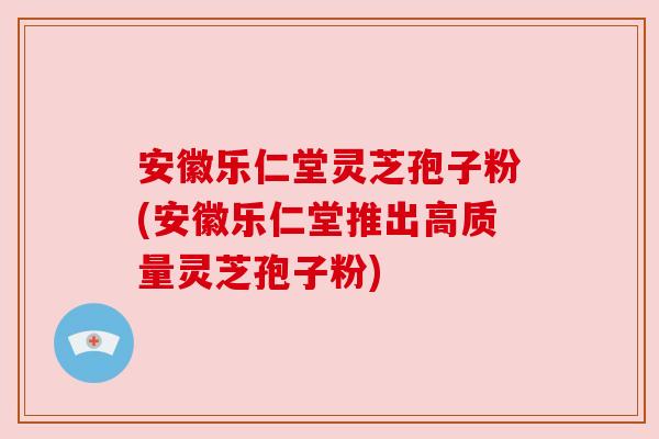 安徽乐仁堂灵芝孢子粉(安徽乐仁堂推出高质量灵芝孢子粉)
