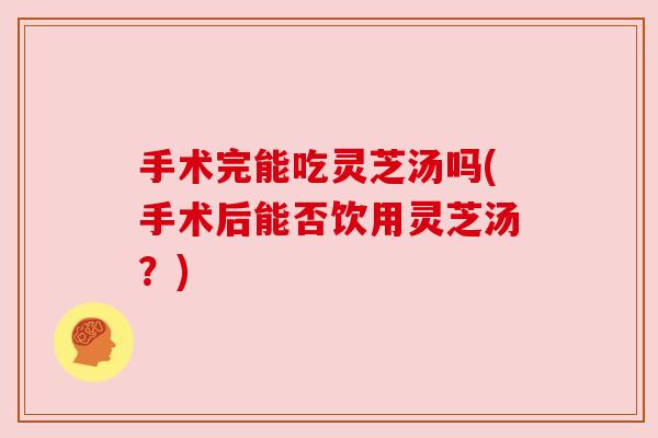 手术完能吃灵芝汤吗(手术后能否饮用灵芝汤?) 手术完能吃灵芝汤吗(手术后能否饮用灵芝汤?)