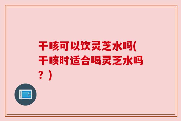 干咳可以饮灵芝水吗(干咳时适合喝灵芝水吗？)