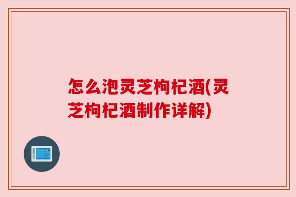 怎么泡灵芝枸杞酒(灵芝枸杞酒制作详解) 怎么泡灵芝枸杞酒(灵芝枸杞酒制作详解)