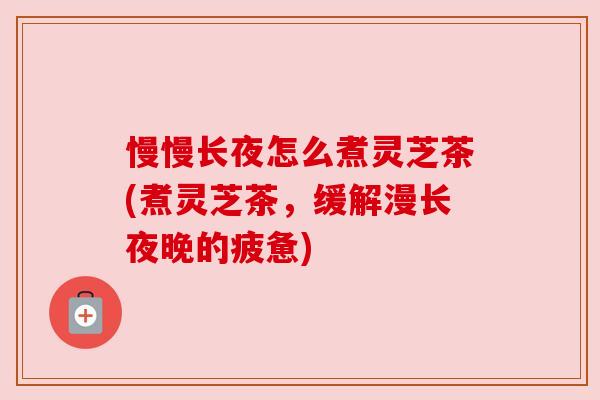 慢慢长夜怎么煮灵芝茶(煮灵芝茶，缓解漫长夜晚的疲惫)